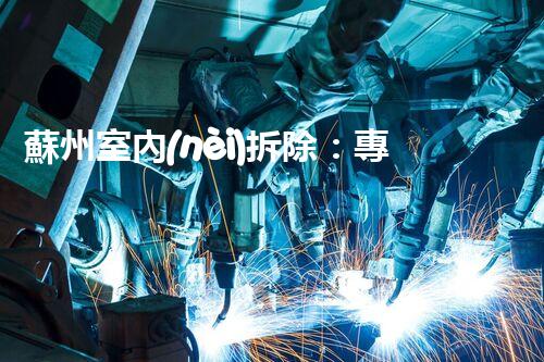 蘇州室內(nèi)拆除：專業(yè)高效，安全環(huán)保一站式服務(wù)